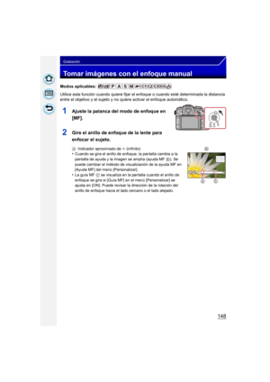 Page 148148
Grabación
Tomar imágenes con el enfoque manual
Modos aplicables: 
Utilice esta función cuando quiere fijar el enfoque o cuando esté determinada la distancia 
entre el objetivo y el sujeto y no quiere activar el enfoque automático.
1Ajuste la palanca del modo de enfoque en 
[MF].
2Gire el anillo de enfoque de la lente para 
enfocar el sujeto.
A Indicador aproximado de  ¶ (infinito)•Cuando se gira el anillo de enfoque, la pantalla cambia a la 
pantalla de ayuda y la imagen se amplía (ayuda MF  B). Se...