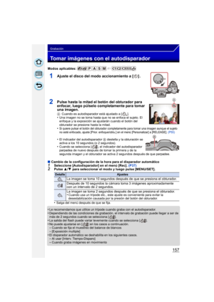 Page 157157
Grabación
Tomar imágenes con el autodisparador
Modos aplicables: 
1Ajuste el disco del modo accionamiento a [ ] .
2Pulse hasta la mitad el botón del obturador para 
enfocar, luego púlselo completamente para tomar 
una imagen.
ACuando es autodisparador está ajustado a [ ].•Una imagen no se toma hasta que no se enfoca el sujeto. El 
enfoque y la exposición se ajustarán cuando el botón del 
obturador se presione hasta la mitad.
•Si quiere pulsar el botón del obturador completamente para tomar una imagen...