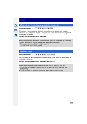 Page 163163
Grabación
Modos aplicables: 
El contraste y la exposición se ajustarán automáticamente cuando haya una gran 
diferencia en el brillo entre el fondo y el sujeto, para que la imagen sea lo más parecido 
posible a la visualizada.
Ajustes: [HIGH]/[STANDARD]/[LOW]/[OFF]
•
Esta función se puede deshabilitar automáticamente, según las condiciones de iluminación.•[HIGH], [STANDARD], o [LOW] representa el rango máximo del efecto.•En los siguientes casos, [Dinám. intel.] no funciona:
–Cuando [HDR] está...