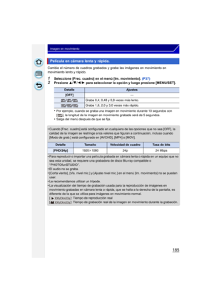 Page 185185
Imagen en movimiento
Cambie el número de cuadros grabados y grabe las imágenes en movimiento en 
movimiento lento y rápido.
1Seleccione [Frec. cuadro] en el menú [Im. movimiento]. (P37)
2Presione 3/4 /2 /1  para seleccionar la opción y luego presione [MENU/SET].
•
Por ejemplo, cuando se graba una imagen en movimiento durante 10 segundos con 
[ ], la longitud de la imagen en movimiento grabada será de 5 segundos.
•Salga del menú después de que se fija.
•Cuando [Frec. cuadro] está configurado en...