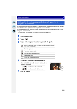 Page 186186
Imagen en movimiento
El sonido de funcionamiento del zoom o de los botones puede grabarse cuando se opera 
con ellos durante la grabación de una película en movimiento.
Al utilizar los iconos de toque es posible oper ar de forma silenciosa mientras se graban 
imágenes en movimiento.
•
Fije [Operación silenciosa] en el menú [Im. movimiento] para [ON].
1Comience a grabar.
2To q u e  [ ] .
3Toque el icono para visualizar la pantalla de ajuste.
4Arrastre la barra deslizadora para fijar.
•La velocidad de...