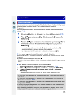 Page 195195
Reproducción/Edición
La información sobre la ubicación (longitud/latitud) adquirida por el teléfono inteligente o la 
tableta se puede enviar a la cámara y se puede escribir en las imágenes.
Preparación:
Enviar la información sobre la ubicación a la cámara desde el teléfono inteligente o la 
tableta. (P213)
1Seleccione [Registro de ubicación] en el menú [Reproducir].  (P37)
2Pulse 3/4 para seleccionar [Agr. dato de ubicación], luego pulse 
[MENU/SET].
3Presione  3/4 para seleccionar el período en el...