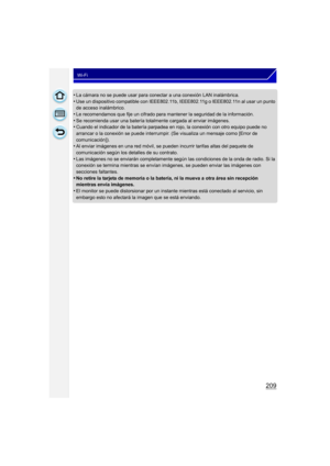 Page 209209
Wi-Fi
•La cámara no se puede usar para conectar a una conexión LAN inalámbrica.•Use un dispositivo compatible con IEEE802.11b, IEEE802.11g o IEEE802.11n al usar un punto 
de acceso inalámbrico.
•Le recomendamos que fije un cifrado para mantener la seguridad de la información.•Se recomienda usar una batería totalmente cargada al enviar imágenes.•Cuando el indicador de la batería parpadea en rojo, la conexión con otro equipo puede no 
arrancar o la conexión se puede interrumpir. (Se visualiza un...