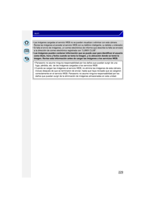 Page 229229
Wi-Fi
•Las imágenes cargadas al servicio WEB no se pueden visualizar o eliminar con esta cámara. 
Revise las imágenes al acceder al servicio WEB con su teléfono inteligente, su tableta u ordenador.
•Si falla el envío de imágenes, un correo electrónico de informe que describe la falla se enviará 
a la dirección de correo electrónico registrada con “LUMIX CLUB”.
•Las imágenes pueden contener información que se puede usar para identificar el usuario 
como título, hora y fecha cuando se toma la imagen, y...