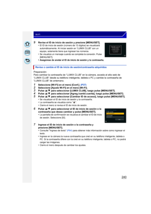 Page 240240
Wi-Fi
9Revise el ID de inicio de sesión y presione [MENU/SET].
•El ID de inicio de sesión (número de 12 dígitos) se visualizará 
automáticamente. Al iniciar sesión en “LUMIX CLUB” con un 
equipo, solamente tiene que ingresar los números.
•Se visualiza un mensaje cuando se completa la conexión. Pulse 
[MENU/SET].
•Asegúrese de anotar el ID de inicio de sesión y la contraseña.
Preparación:
Para cambiar la contraseña de “LUMIX CLUB” en la cámara, acceda al sitio web de 
“LUMIX CLUB” desde su teléfono...