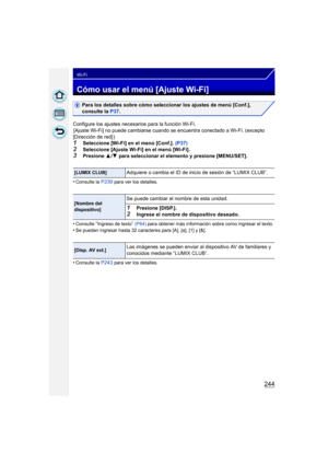 Page 244244
Wi-Fi
Cómo usar el menú [Ajuste Wi-Fi]
Para los detalles sobre cómo seleccionar los ajustes de menú [Conf.], 
consulte la P37.
Configure los ajustes necesarios para la función Wi-Fi. [Ajuste Wi-Fi] no puede cambiarse cuando se encuentra conectado a Wi-Fi. (excepto 
[Dirección de red] )
1Seleccione [Wi-Fi] en el menú [Conf.].  (P37)2Seleccione [Ajuste Wi-Fi] en el menú [Wi-Fi].
3Presione 3/4  para seleccionar el elemento y presione [MENU/SET].
•
Consulte la P239 para ver los detalles.
•Consulte...