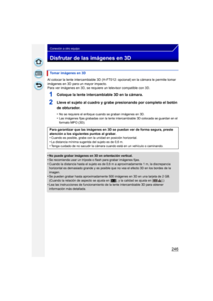 Page 246246
Conexión a otro equipo
Disfrutar de las imágenes en 3D
Al colocar la lente intercambiable 3D (H-FT012: opcional) en la cámara le permite tomar 
imágenes en 3D para un mayor impacto.
Para ver imágenes en 3D, se requiere un televisor compatible con 3D.
1Coloque la lente intercambiable 3D en la cámara.
2Lleve el sujeto al cuadro y grabe presionando por completo el botón 
de obturador.
•No se requiere el enfoque cuando se graban imágenes en 3D.
•Las imágenes fijas grabadas con la lente intercambiable 3D...