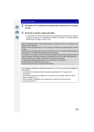 Page 251251
Conexión a otro equipo
2Encienda el TV y seleccione la entrada que coincida con el conector 
en uso.
3Encienda la cámara, luego pulse [(].
•La entrada del TV cambia automáticamente y la pantalla de reproducción se visualiza 
cuando se conecta a un TV compatible con VIERA Link usando un mini cable HDMI con 
[VIERA link]  (P50) fijado en [ON].  (P252)
•Según el [Aspecto], podrían verse bandas negras en el fondo y encima o a la izquierda y a la 
derecha de las imágenes.
•Cambie el modo de pantalla de su...