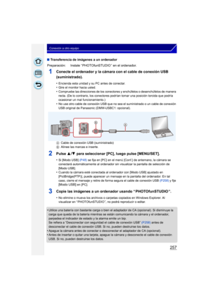 Page 257257
Conexión a otro equipo
∫Transferencia de imágenes a un ordenador
1Conecte el ordenador y la cámara con el cable de conexión USB 
(suministrado).
•Encienda esta unidad y su PC antes de conectar.•Gire el monitor hacia usted.•Compruebe las direcciones de los conectores y enchúfelos o desenchúfelos de manera 
recta. (De lo contrario, los conectores podrían tomar una posición torcida que podría 
ocasionar un mal funcionamiento.)
•No use otro cable de conexión USB que no sea el suministrado o un cable de...