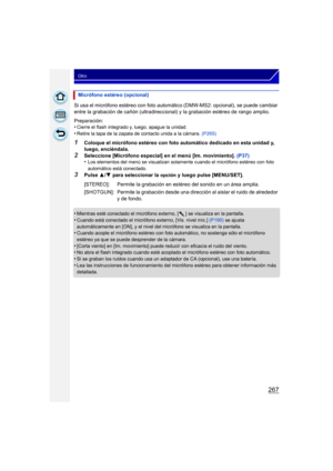 Page 267267
Otro
Si usa el micrófono estéreo con foto automático (DMW-MS2: opcional), se puede cambiar 
entre la grabación de cañón (ultradireccional) y la grabación estéreo de rango amplio.
Preparación:
•
Cierre el flash integrado y, luego, apague la unidad.•Retire la tapa de la zapata de contacto unida a la cámara. (P265)
1Coloque el micrófono estéreo con foto automático dedicado en esta unidad y, 
luego, enciéndala.
2Seleccione [Micrófono especial] en el menú [Im. movimiento].  (P37)
•Los elementos del menú...