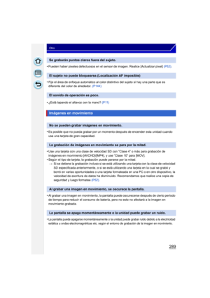 Page 289289
Otro
•Pueden haber pixeles defectuosos en el sensor de imagen. Realice [Actualizar píxel] (P52).
•Fije el área de enfoque automático al color distintivo del sujeto si hay una parte que es 
diferente del color de alrededor.  (P144)
•¿Está tapando el altavoz con la mano?  (P11)
•Es posible que no pueda grabar por un momento después de encender esta unidad cuando 
usa una tarjeta de gran capacidad.
•Use una tarjeta con una clase de velocidad SD con “Clase 4” o más para grabación de 
imágenes en...