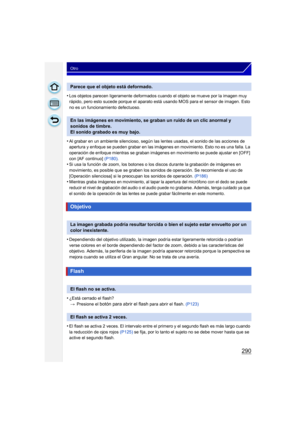 Page 290290
Otro
•Los objetos parecen ligeramente deformados cuando el objeto se mueve por la imagen muy 
rápido, pero esto sucede porque el aparato está usando MOS para el sensor de imagen. Esto 
no es un funcionamiento defectuoso.
•Al grabar en un ambiente silencioso, según las lentes usadas, el sonido de las acciones de 
apertura y enfoque se pueden grabar en las imágenes en movimiento. Esto no es una falla. La 
operación de enfoque mientras se graban imágenes en movimiento se puede ajustar en [OFF] 
con [AF...