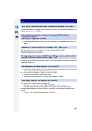 Page 295295
Otro
•Puede tardar más en conectarse según el ajuste de conexión Wi-Fi del teléfono inteligente o la 
tableta, pero esto no es una falla.> Intente encender/apagar la función Wi-Fi en los ajustes Wi-Fi del teléfono inteligente o la 
tableta.
•Revise la información en la pantalla de inicio de sesión de “LUMIX CLUB”.
http://lumixclub.panasonic.net/spa/c/
•El registro del usuario del servicio para “LUMIX  CLUB” no es posible en un entorno sin el punto 
de acceso inalámbrico.
> Confirme que la información...