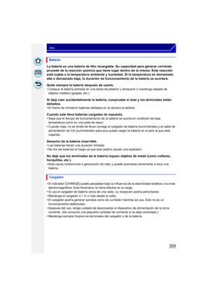 Page 304304
Otro
La batería es una batería de litio recargable. Su capacidad para generar corriente 
procede de la reacción química que tiene lugar dentro de la misma. Esta reacción 
está sujeta a la temperatura ambiente y humedad. Si la temperatura es demasiado 
alta o demasiado baja, la duración de funcionamiento de la batería se acortará.
Quite siempre la batería después de usarla.
•
Coloque la batería extraída en una bolsa de plástico y almacene o mantenga alejado de 
objetos metálico (grapas, etc.).
Si deja...