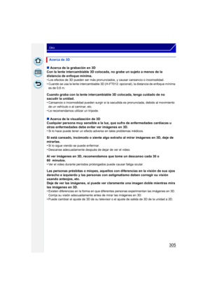 Page 305305
Otro
∫Acerca de la grabación en 3D
Con la lente intercambiable 3D colocada, no grabe un sujeto a menos de la 
distancia de enfoque mínima.
•
Los efectos de 3D pueden ser más pronunciados, y causar cansancio o incomodidad.•Cuando se usa la lente intercambiable 3D (H- FT012: opcional), la distancia de enfoque mínima 
es de 0,6 m.
Cuando graba con la lente intercambiable 3D colocada, tenga cuidado de no 
sacudir la unidad.
•
Cansancio o incomodidad pueden surgir si la sacudida es pronunciada, debido al...