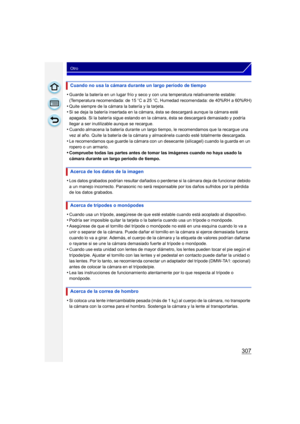 Page 307307
Otro
•Guarde la batería en un lugar frío y seco y con una temperatura relativamente estable: 
(Temperatura recomendada: de 15oC a 25 oC, Humedad recomendada: de 40%RH a 60%RH)
•Quite siempre de la cámara la batería y la tarjeta.•Si se deja la batería insertada en la cámara, ésta se descargará aunque la cámara esté 
apagada. Si la batería sigue estando en la cámara, ésta se descargará demasiado y podría 
llegar a ser inutilizable aunque se recargue.
•Cuando almacena la batería durante un largo tiempo,...