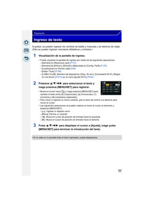 Page 6464
Preparación
Ingreso de texto
Al grabar, se pueden ingresar los nombres de bebés y mascotas y de destinos de viajes. 
(Sólo se pueden ingresar caracteres alfabéticos y símbolos.)
1Visualización de la pantalla de ingreso.
•Puede visualizar la pantalla de ingreso por medio de las siguientes operaciones.–[Nombre] en [Reconoce cara]  (P174)
–[Nombre] de [Niños1], [Niños2] o [Mascotas] en [Config. Perfil]  (P176)–[Localización] en [Fecha viaje] (P46)–[Editar Título] (P196)
–[LUMIX CLUB], [Nombre del...