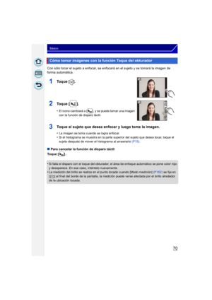 Page 7070
Básico
Con sólo tocar el sujeto a enfocar, se enfocará en el sujeto y se tomará la imagen de 
forma automática.
∫Para cancelar la función de disparo táctil
Toque [ ] .
•
Si falla el disparo con el toque del obturador, el área de enfoque automático se pone color rojo 
y desaparece. En ese caso, inténtelo nuevamente.
•La medición del brillo se realiza en el punto tocado cuando [Modo medición]  (P162) se fija en 
[ ] al final del borde de la pantalla, la medición puede verse afectada por el brillo...