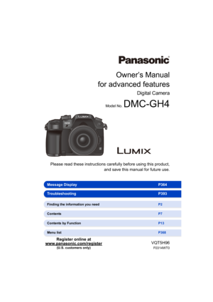 Page 1Owner’s Manual
for advanced features
Digital Camera
Model No. DMC-GH4
 Please read these instructions carefully before using this product,
and save this manual for future use.
VQT5H96
F0314WT0
Register online at 
www.panasonic.com/register (U.S. customers only)
Message Display P364
Troubleshooting P393
Finding the information you need P2
Contents P7
Contents by Function P13
Menu list P368 