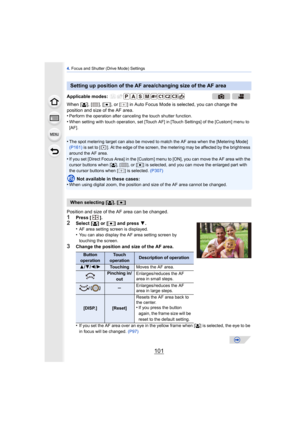 Page 101101
4. Focus and Shutter (Drive Mode) Settings
When [ š], [ ], [ Ø], or [ ] in Auto Focus Mode is selected, you can change the 
position and size of the AF area.
•
Perform the operation after canceling the touch shutter function.•When setting with touch operation, set [Touch AF] in [Touch Settings] of the [Custom] menu to 
[AF].
•The spot metering target can also be moved to match the AF area when the [Metering Mode] 
(P161)  is set to [ ]. At the edge of the screen, the metering may be affected by the...