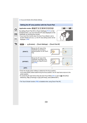 Page 1044. Focus and Shutter (Drive Mode) Settings
104
By setting [Touch Pad AF] in [Touch Settings]  (P314) in the 
[Custom] menu, you can move the AF area displayed on the 
viewfinder by touching the monitor.
•
If you touch the monitor when the Auto Focus Mode is set to 
[Custom Multi] such as [ ], the AF area setting screen will be 
displayed.  (P99)
•Press the shutter button halfway to determine the focus position.
If you press [DISP.] before determining the focus  position, the AF area frame returns to the...