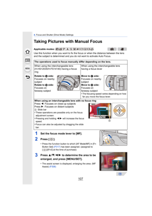 Page 107107
4. Focus and Shutter (Drive Mode) Settings
Taking Pictures with Manual Focus
Use this function when you want to fix the focus or when the distance between the lens 
and the subject is determined and you do not want to activate Auto Focus.
1Set the focus mode lever to [MF].
2Press  [].
•Press the function button to which [AF Mode/MF] in [Fn 
Button Set]  (P317) has been assigned. (assigned to 
[ ]/[Fn3] at the time of purchase)
3Press  3/4/2/ 1 to determine the area to be 
enlarged, and press...
