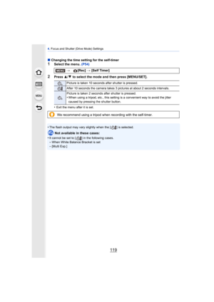 Page 119119
4. Focus and Shutter (Drive Mode) Settings
∫ Changing the time setting for the self-timer
1Select the menu.  (P54)
2Press 3/4  to select the mode and then press [MENU/SET].
•
Exit the menu after it is set.
•The flash output may vary slightly when the [ ] is selected.
Not available in these cases:
•
It cannot be set to [ ] in the following cases.–When White Balance Bracket is set
–[Multi Exp.]
> [Rec] > [Self Timer]
Picture is taken 10 seconds after shutter is pressed.
After 10 seconds the camera...