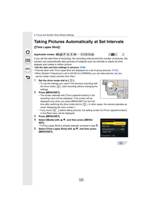 Page 1204. Focus and Shutter (Drive Mode) Settings
120
Taking Pictures Automatically at Set Intervals 
([Time Lapse Shot])
If you set the start time of recording, the recording interval and the number of pictures, the 
camera can automatically take pictures of s ubjects such as animals or plants as time 
elapses and create a motion picture.
•
Set the date and time settings in advance.  (P36)•Pictures taken with Time Lapse Shot are displayed as a set of group pictures.  (P225)
•When [System Frequency] is set to...
