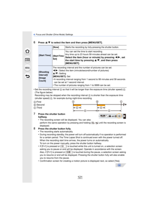 Page 121121
4. Focus and Shutter (Drive Mode) Settings
6Press  3/4  to select the item and then press [MENU/SET].
•
Set the recording interval  D so that it will be longer than the exposure time (shutter speed) E . 
(The figure below) 
Recording may be skipped when the recording interval  D is shorter than the exposure time 
(shutter speed) E , for example during night-time recording.
A:First
B :Second
C :Third
7Press the shutter button 
halfway.
•
The recording screen will be displayed. You can also 
perform...