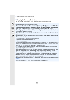 Page 123123
4. Focus and Shutter (Drive Mode) Settings
∫ Changing the Time Lapse Shot settings
You can change the settings in [Time Lapse/Animation] in the [Rec] menu.
•
This function is not for use in a security camera.•If you leave the unit somewhere to perform [Time Lapse Shot], please be careful of theft.•Recording for long periods in cold places such as ski resorts or places at high altitude, 
or in warm, wet environments may cause a malfunction, so please be careful.
•Recording may not be consistent with...