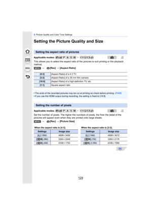 Page 129129
5. Picture Quality and Color Tone Settings
Setting the Picture Quality and Size
This allows you to select the aspect ratio of  the pictures to suit printing or the playback 
method.
•
The ends of the recorded pictures may be cut at printing so check before printing.  (P408)
•If you use the HDMI output during recording, the setting is fixed to [16:9].
Set the number of pixels. The higher the numbers of pixels, the finer the detail of the 
pictures will appear even when they are printed onto large...