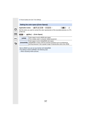 Page 147147
5. Picture Quality and Color Tone Settings
Set this when you want to correct the color  reproduction of the recorded pictures on a PC, 
printer etc.
•
Set to sRGB if you are not very familiar with AdobeRGB.•The setting is fixed to [sRGB] in the following case.–When recording motion pictures
Setting the color space ([Color Space])
Applicable modes: 
> [Rec] > [Color Space]
[sRGB] Color space is set to sRGB color space.
This is widely used in computer related equipment.
[AdobeRGB] Color space is set to...