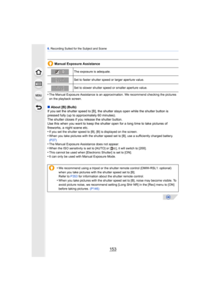Page 153153
6. Recording Suited for the Subject and Scene
Manual Exposure Assistance
•
The Manual Exposure Assistance is an approximation. We recommend checking the pictures 
on the playback screen.
∫ About [B] (Bulb)
If you set the shutter speed to [B], the shutter stays open while the shutter button is 
pressed fully (up to approximately 60 minutes).
The shutter closes if you release the shutter button.
Use this when you want to keep the shutter  open for a long time to take pictures of 
fireworks, a night...
