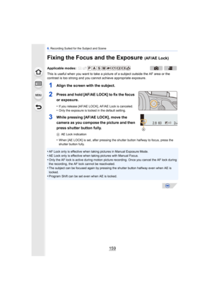 Page 159159
6. Recording Suited for the Subject and Scene
Fixing the Focus and the Exposure (AF/AE Lock)
This is useful when you want to take a pi cture of a subject outside the AF area or the 
contrast is too strong and you c annot achieve appropriate exposure.
1Align the screen with the subject.
2Press and hold [AF/AE LOCK] to fix the focus 
or exposure.
•If you release [AF/AE LOCK], AF/AE Lock is canceled.•Only the exposure is locked in the default setting.
3While pressing [AF/AE LOCK], move the 
camera as...