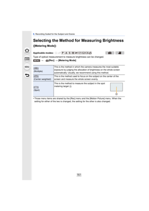 Page 161161
6. Recording Suited for the Subject and Scene
Selecting the Method for Measuring Brightness 
([Metering Mode])
Type of optical measurement to  measure brightness can be changed.
•
Those menu items are shared by the [Rec] menu and the [Motion Picture] menu. When the 
setting for either of the two is changed, the setting for the other is also changed.
Applicable modes:  > [Rec] > [Metering Mode]
[]
(Multiple) This is the method in which the 
camera measures the most suitable 
exposure by judging the...