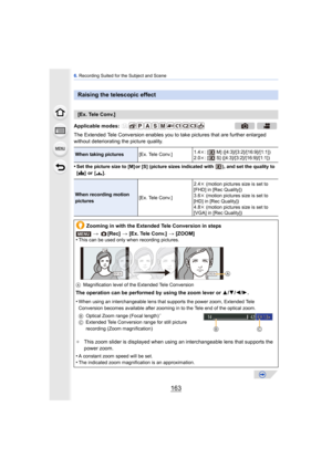 Page 163163
6. Recording Suited for the Subject and Scene
The Extended Tele Conversion enables you to take pictures that are further enlarged 
without deteriorating the picture quality.
•
Set the picture size to [M] or [S] (picture si zes indicated with  ), and set the quality to 
[ A ] or [ ›].
Raising the telescopic effect
[Ex. Tele Conv.]
Applicable modes: 
When taking pictures [Ex. Tele Conv.]1.4k
: [  M] ([4:3]/[3:2]/[16:9]/[1:1])
2.0k : [  S] ([4:3]/[3:2]/[16:9]/[1:1])
When recording motion 
pictures [Ex....