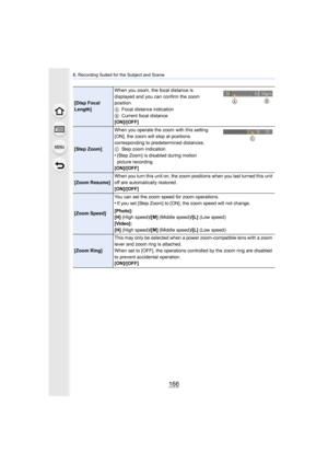 Page 1666. Recording Suited for the Subject and Scene
166
[Disp Focal 
Length] When you zoom, the focal distance is 
displayed and you can confirm the zoom 
position.
A
Focal distance indication
B Current focal distance
[ON]/[OFF]
[Step Zoom] When you operate the zoom with this setting 
[ON], the zoom will stop at positions 
corresponding to predetermined distances.
C
Step zoom indication
•[Step Zoom] is disabled during motion 
picture recording.
[ON]/[OFF]
[Zoom Resume] When you turn this unit on, the zoom...