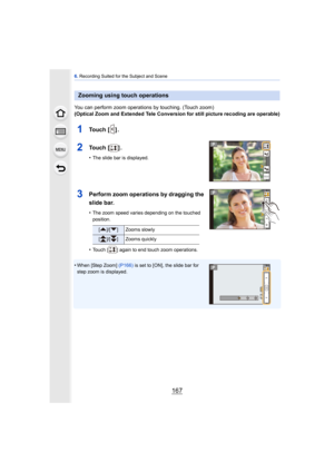 Page 167167
6. Recording Suited for the Subject and Scene
You can perform zoom operations by touching. (Touch zoom)
(Optical Zoom and Extended Tele Conversion for still picture recoding are operable)
1To u c h  [ ] .
2To u c h  [ ] .
•The slide bar is displayed.
3Perform zoom operations by dragging the 
slide bar.
•The zoom speed varies depending on the touched 
position.
•Touch [ ] again to end touch zoom operations.
•When [Step Zoom]  (P166) is set to [ON], the slide bar for 
step zoom is displayed.
Zooming...