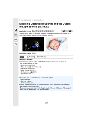 Page 1706. Recording Suited for the Subject and Scene
170
Disabling Operational Sounds and the Output 
of Light at once 
([Silent Mode])
This function is useful for recording images in  a quiet environment, public facility, etc. or 
recording images of subjects such as babies or animals.
Select the menu.  (P54)
Settings: [ON]/[OFF]
•
Operational sounds are muted, and the flash and the AF Assist lamp are forced off.
The following settings are fixed.
–[Electronic Shutter]: [ON]
–[Flash Mode]: [Œ] (forced flash...