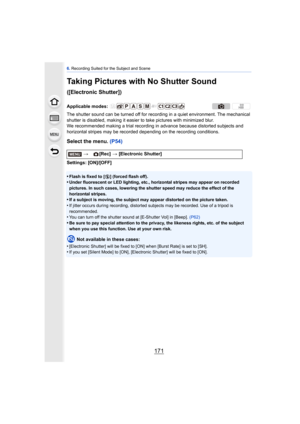 Page 171171
6. Recording Suited for the Subject and Scene
Taking Pictures with No Shutter Sound 
([Electronic Shutter])
The shutter sound can be turned off for reco rding in a quiet environment. The mechanical 
shutter is disabled, making it easier to take pictures with minimized blur.
We recommended making a trial recording in advance because distorted subjects and 
horizontal stripes may be recorded depending on the recording conditions.
Select the menu.  (P54)
Settings: [ON]/[OFF]
•
Flash is fixed to [ Œ]...