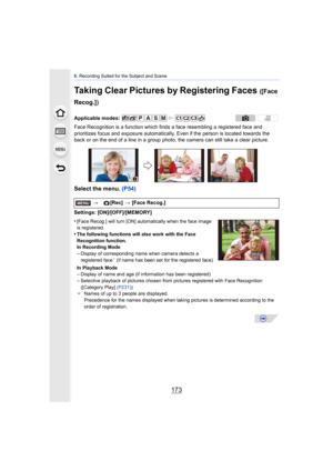 Page 173173
6. Recording Suited for the Subject and Scene
Taking Clear Pictures by Registering Faces ([Face 
Recog.])
Face Recognition is a function which finds a face resembling a registered face and 
prioritizes focus and exposure automatically.  Even if the person is located towards the 
back or on the end of a line in a group photo, the camera can still take a clear picture.
Select the menu.  (P54)
Settings: [ON]/[OFF]/[MEMORY]
•
[Face Recog.] will turn [ON] automatically when the face image 
is registered....