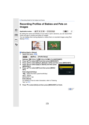 Page 1786. Recording Suited for the Subject and Scene
178
Recording Profiles of Babies and Pets on 
Images
By setting the name and birthday of your baby or pet in advance, you can record their 
name and age in months and years on images.
You can display them during playback or st amp them on recorded images using [Text 
Sta mp]   (P239).
∫ Setting [Age] or [Name]
1Select the menu.  (P54)
Settings: [ ]  ([Baby1])/[ ] ([Baby2]) /[ ] ([Pet]) /[OFF]/[SET]
2Press 3/4  to select [SET] and then press [MENU/SET].
3Press...