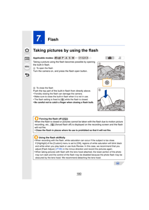 Page 180180
7.Flash
Taking pictures by using the flash
Taking a picture using the flash becomes possible by opening 
the built-in flash.
A To open the flash
Turn the camera on, and press the flash open button.
BTo close the flash
Push the top part of the built-in flash from directly above.
•Forcibly closing the flash can damage the camera.•Make sure to close the built-in flash when it is not in use.•The flash setting is fixed to [ Œ] while the flash is closed.
•Be careful not to catch a finger when closing a...