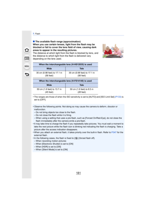 Page 181181
7. Flash
∫ The available flash range (approximation)
When you use certain lenses, light from the flash may be 
blocked or fail to cover the lens field of view, causing dark 
areas to appear in the resulting pictures.
The distance at which light from the flash is blocked by lens, and 
the distance to which light from  the flash is delivered vary 
depending on the lens used.
•
The ranges are those of when the ISO sensitivity is set to [AUTO] and [ISO Limit Set]  (P133) is 
set to [OFF].
•Observe the...