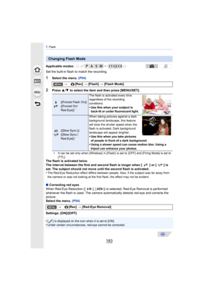 Page 183183
7. Flash
Set the built-in flash to match the recording.
1Select the menu.  (P54)
2Press 3/4  to select the item and then press [MENU/SET].
The flash is activated twice.
The interval between the first and second flash is longer when [ ] or [ ] is 
set. The subject should not move until the second flash is activated.
•
The Red-Eye Reduction effect differs between peo ple. Also, if the subject was far away from 
the camera or was not looking at the first flash, the effect may not be evident.
∫...