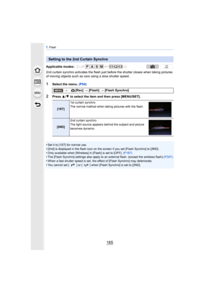 Page 185185
7. Flash
2nd curtain synchro activates the flash just before the shutter closes when taking pictures 
of moving objects such as cars using a slow shutter speed.
1Select the menu.  (P54)
2Press 3/4  to select the item and then press [MENU/SET].
•
Set it to [1ST] for normal use.•[2nd] is displayed in the flash icon on the screen if you set [Flash Synchro] to [2ND].
•Only available when [Wireless] in [Flash] is set to [OFF].  (P187)•The [Flash Synchro] settings also apply to an external flash. (except...