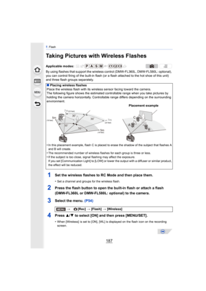 Page 187187
7. Flash
Taking Pictures with Wireless Flashes
By using flashes that support the wireles s control (DMW-FL360L, DMW-FL580L: optional), 
you can control firing of the built-in flash (or  a flash attached to the hot shoe of this unit) 
and three flash groups separately.
1Set the wireless flashes to RC Mode and then place them.
•Set a channel and groups for the wireless flash.
2Press the flash button to open the built-in flash or attach a flash 
(DMW-FL360L or DMW-FL580L: optional) to the camera....