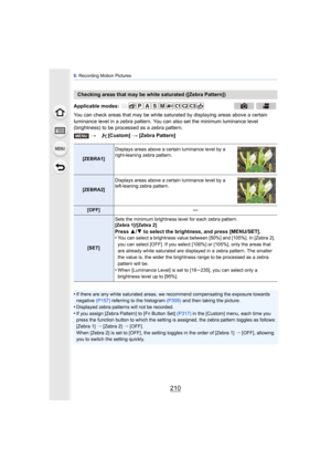 Page 2108. Recording Motion Pictures
210
You can check areas that may be white saturated by displaying areas above a certain 
luminance level in a zebra pattern. You can also set the minimum luminance level 
(brightness) to be processed as a zebra pattern.
•
If there are any white saturated areas, we recommend compensating the exposure towards 
negative  (P157) referring to the histogram (P309)  and then taking the picture.
•Displayed zebra patterns will not be recorded.
•If you assign [Zebra Pattern] to [Fn...