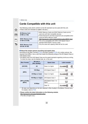 Page 221. Before Use
22
Cards Compatible with this unit
The following cards which conform to the SD standard can be used with this unit.
(These cards are indicated as  card in the text.)
∫ About the motion picture recording and speed class
According to the [Rec Format]  (P193) and [Rec Quality]  (P193) of a motion picture, the 
required card differs. Use a card that meets the following ratings of the SD Speed Class or 
UHS Speed Class.
•
SD Speed Class and UHS Speed Class are the speed standards regarding...