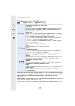 Page 213213
8. Recording Motion Pictures
∫ Setting the output method of the HDMI connection
•
If [4K Down Convert] works when the motion picture size is set to [4K] or [C4K] in [Rec Quality] 
and the image is output through the HDMI connection, it may take longer than usual to adjust 
the focus with Auto Focus and the camera may respond slower to continuous focus 
adjustment.
•If you use the Wi-Fi function while using the HDMI output with [Bit Mode] set to [4:2:2 8bit], the 
image will not be displayed on the...